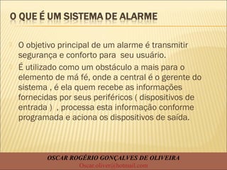  O objetivo principal de um alarme é transmitir
segurança e conforto para seu usuário.
 É utilizado como um obstáculo a mais para o
elemento de má fé, onde a central é o gerente do
sistema , é ela quem recebe as informações
fornecidas por seus periféricos ( dispositivos de
entrada ) , processa esta informação conforme
programada e aciona os dispositivos de saída.
OSCAR ROGÉRIO GONÇALVES DE OLIVEIRA
Oscar.oliver@hotmail.com
 