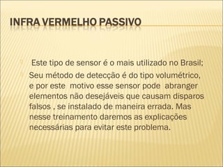  Este tipo de sensor é o mais utilizado no Brasil;
 Seu método de detecção é do tipo volumétrico,
e por este motivo esse sensor pode abranger
elementos não desejáveis que causam disparos
falsos , se instalado de maneira errada. Mas
nesse treinamento daremos as explicações
necessárias para evitar este problema.
 