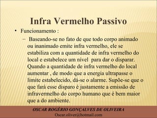 Infra Vermelho Passivo
• Funcionamento :
– Baseando-se no fato de que todo corpo animado
ou inanimado emite infra vermelho, ele se
estabiliza com a quantidade de infra vermelho do
local e estabelece um nível para dar o disparar.
Quando a quantidade de infra vermelho do local
aumentar , de modo que a energia ultrapasse o
limite estabelecido, dá-se o alarme. Supõe-se que o
que fará esse disparo é justamente a emissão de
infravermelho do corpo humano que é bem maior
que a do ambiente.
OSCAR ROGÉRIO GONÇALVES DE OLIVEIRA
Oscar.oliver@hotmail.com
 