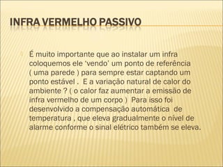 É muito importante que ao instalar um infra
coloquemos ele ‘vendo’ um ponto de referência
( uma parede ) para sempre estar captando um
ponto estável . E a variação natural de calor do
ambiente ? ( o calor faz aumentar a emissão de
infra vermelho de um corpo ) Para isso foi
desenvolvido a compensação automática de
temperatura , que eleva gradualmente o nível de
alarme conforme o sinal elétrico também se eleva.
 