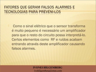  Como o sinal elétrico que o sensor transforma
é muito pequeno é necessário um amplificador
para que o resto do circuito possa interpretá-lo.
Certos elementos como RF e ruídos acabam
entrando através deste amplificador causando
falsos alarmes.
IVONEI HILGEMBERG
ivohilgemberg@msn.com
 