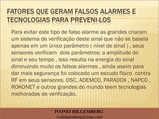  Para evitar este tipo de falso alarme as grandes criaram
um sistema de verificação deste sinal que não se baseia
apenas em um único parâmetro ( nível de sinal ) , seus
sensores verificam dois parâmetros: a amplitude do
sinal e seu tempo , isso resulta na energia do sinal
diminuindo muito os falsos alarmes , ainda assim para
dar mais segurança foi colocado um escudo físico contra
RF em seus sensores. DSC, ADEMCO, PARADOX , NAPCO ,
ROKONET e outros grandes do mundo teem tecnologias
melhoradas de verificação.
IVONEI HILGEMBERG
ivohilgemberg@msn.com
 