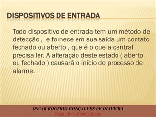  Todo dispositivo de entrada tem um método de
detecção , e fornece em sua saída um contato
fechado ou aberto , que é o que a central
precisa ler. A alteração deste estado ( aberto
ou fechado ) causará o início do processo de
alarme.
OSCAR ROGÉRIO GONÇALVES DE OLIVEIRA
Oscar.oliver@hotmail.com
 
