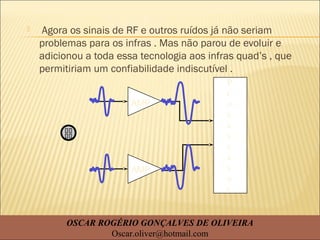  Agora os sinais de RF e outros ruídos já não seriam
problemas para os infras . Mas não parou de evoluir e
adicionou a toda essa tecnologia aos infras quad’s , que
permitiriam um confiabilidade indiscutível .
AMP
AMP
P
r
o
c
e
s
s
a
s
o
r
OSCAR ROGÉRIO GONÇALVES DE OLIVEIRA
Oscar.oliver@hotmail.com
 