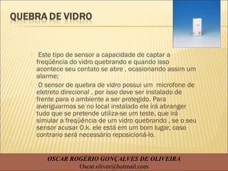  Este tipo de sensor a capacidade de captar a
freqüência do vidro quebrando e quando isso
acontece seu contato se abre , ocasionando assim um
alarme;
 O sensor de quebra de vidro possui um microfone de
eletreto direcional , por isso deve ser instalado de
frente para o ambiente a ser protegido. Para
averiguarmos se no local instalado ele irá abranger
tudo que se pretende utiliza-se um teste, que irá
simular a freqüência de um vidro quebrando , se o seu
sensor acusar O.k. ele está em um bom lugar, caso
contrario será necessário reposicioná-lo.
OSCAR ROGÉRIO GONÇALVES DE OLIVEIRA
Oscar.oliver@hotmail.com
 