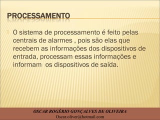  O sistema de processamento é feito pelas
centrais de alarmes , pois são elas que
recebem as informações dos dispositivos de
entrada, processam essas informações e
informam os dispositivos de saída.
OSCAR ROGÉRIO GONÇALVES DE OLIVEIRA
Oscar.oliver@hotmail.com
 