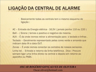  Basicamente todas as centrais tem o mesmo esquema de
ligação :
 AC – Entrada da Energia elétrica - 16,5V ( jamais ponha 110 ou 220 )
 Bell – ( Sirene ) temos o positivo e negativo da mesma.
 AUX – É da onde iremos retirar a alimentação para o teclado e Infras .
 Teclado – Geralmente representado pelas cores verde e amarela que
indicam data IN e data OUT.
 Zonas – É onde iremos conectar os contatos de nossos sensores .
 Linha tel. - Entrada e retorno da linha telefônica . Dica : Procure
sempre ligar uma linha direta na central e depois sim retorne ao
aparelho ou PABX.
OSCAR ROGÉRIO GONÇALVES DE OLIVEIRA
Oscar.oliver@hotmail.com
 