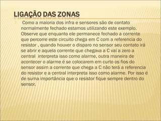  Como a maioria dos infra e sensores são de contato
normalmente fechado estamos utilizando este exemplo.
Observe que enquanto ele permanece fechado a corrente
que percorre este circuito chega em C com a referencia do
resistor , quando houver o disparo no sensor seu contato irá
se abrir e aquela corrente que chegava a C vai a zero a
central interpreta isso como alarme, outra maneira de
acontecer o alarme é se colocarem em curto os fios do
sensor assim a corrente que chega a C não terá a referencia
do resistor e a central interpreta isso como alarme. Por isso é
de suma importância que o resistor fique sempre dentro do
sensor.
 