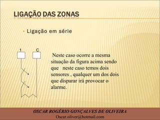 • Ligação em série
Neste caso ocorre a mesma
situação da figura acima sendo
que neste caso temos dois
sensores , qualquer um dos dois
que disparar irá provocar o
alarme.
1 C
OSCAR ROGÉRIO GONÇALVES DE OLIVEIRA
Oscar.oliver@hotmail.com
 