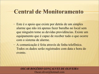 Central de Monitoramento
– Este é o apoio que existe por detrás de um simples
alarme que não irá apenas fazer barulho no local sem
que ninguém tome as devidas providências. Existe um
equipamento que é capaz de receber tudo o que ocorre
com o sistema de alarme.
– A comunicação é feita através de linha telefônica.
Todos os dados serão registrados com data e hora do
evento.
OSCAR ROGÉRIO GONÇALVES DE OLIVEIRA
Oscar.oliver@hotmail.com
 