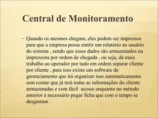 Central de Monitoramento
– Quando os mesmos chegam, eles podem ser impressos
para que a empresa possa emitir um relatório ao usuário
do sistema , sendo que esses dados são armazenados na
impressora por ordem de chegada , ou seja, dá mais
trabalho ao operador por tudo em ordem separar cliente
por cliente , para isso existe um software de
gerenciamento que irá organizar isso automaticamente
sem contar que já terá todas as informações do cliente
armazenadas e com fácil acesso enquanto no método
anterior é necessário pegar ficha que com o tempo se
desgastam .
 
