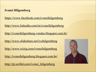 Ivonei Hilgemberg
https://www.facebook.com/ivoneihilgemberg
http://www.linkedin.com/in/ivoneihilgemberg
http://ivoneihilgemberg-vendas.blogspot.com.br/
http://www.slideshare.net/ivohilgemberg
http://www.wiziq.com/ivoneihilgemberg
http://ivoneihilgemberg.blogspot.com.br/
http://pt.scribd.com/ivonei_hilgemberg
 