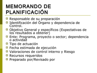MEMORANDO DE
PLANIFICACIÓN
   Responsable de su preparación
   Identificación del Órgano y dependencia de
    Control.
   Objetivo General y específicos (Expectativas de
    los resultados a obtener)
   Ente: Programa, proyecto o sector; dependencia
    o actividad
   Tipo de actuación
   Fecha estimada de ejecución
   Valoraciones de control interno y Riesgo
   Recursos requeridos
   Preparado por/Revisado por
 