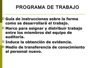PROGRAMA DE TRABAJO

 Guía de instrucciones sobre la forma
  como se desarrollará el trabajo.
 Marco para asignar y distribuir trabajo
  entre los miembros del equipo de
  auditoría.
 Induce la obtención de evidencia.
 Medio de transferencia de conocimiento
  al personal nuevo.
 