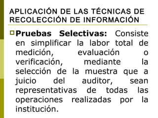 APLICACIÓN DE LAS TÉCNICAS DE
RECOLECCIÓN DE INFORMACIÓN
 Pruebas     Selectivas: Consiste
 en simplificar la labor total de
 medición,        evaluación     o
 verificación,     mediante     la
 selección de la muestra que a
 juicio     del    auditor,  sean
 representativas de todas las
 operaciones realizadas por la
 institución.
 