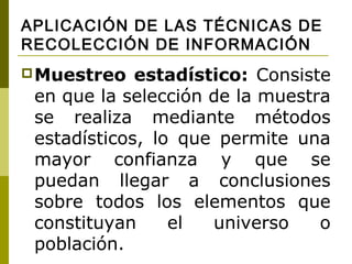 APLICACIÓN DE LAS TÉCNICAS DE
RECOLECCIÓN DE INFORMACIÓN
 Muestreo   estadístico: Consiste
 en que la selección de la muestra
 se realiza mediante métodos
 estadísticos, lo que permite una
 mayor confianza y que se
 puedan llegar a conclusiones
 sobre todos los elementos que
 constituyan     el  universo    o
 población.
 
