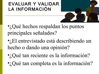 EVALUAR Y VALIDAR
LA INFORMACIÓN


•¿Qué hechos respaldan los puntos
principales señalados?
•¿El entrevistado está describiendo un
hecho o dando una opinión?
•¿Qué tan reciente es la información?
•¿Qué tan completa es la información?
 