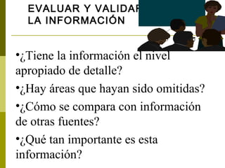 EVALUAR Y VALIDAR
  LA INFORMACIÓN


•¿Tiene la información el nivel
apropiado de detalle?
•¿Hay áreas que hayan sido omitidas?
•¿Cómo se compara con información
de otras fuentes?
•¿Qué tan importante es esta
información?
 