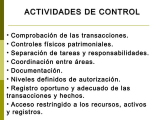 ACTIVIDADES DE CONTROL


• Comprobación de las transacciones.
• Controles físicos patrimoniales.
• Separación de tareas y responsabilidades.
• Coordinación entre áreas.
• Documentación.
• Niveles definidos de autorización.
• Registro oportuno y adecuado de las
transacciones y hechos.
• Acceso restringido a los recursos, activos
y registros.
 