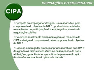 Compete ao empregador designar um responsável pelo
cumprimento do objetivo da NR 5 , podendo ser adotados
mecanismos de participação dos empregados, através de
negociação coletiva.
Promover anualmente treinamento para os membros da
CIPA e designado responsável pelo cumprimento do objetivo
da NR 5.
Cabe ao empregador proporcionar aos membros da CIPA e
designado os meios necessários ao desempenho de suas
atribuições, garantindo tempo suficiente para a realização
das tarefas constantes do plano de trabalho.
OBRIGAÇÕES DO EMPREGADOR
 