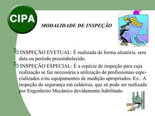MODALIDADE DE INSPEÇÃO
INSPEÇÃO EVETUAL: É realizada de forma aleatória, sem
data ou período preestabelecido.
INSPEÇÃO ESPECIAL: É a espécie de inspeção para cuja
realização se faz necessária a utilização de profissionais espe-
cializados e/ou equipamentos de medição apropriados. Ex.: A
inspeção de segurança em caldeiras, que só pode ser realizada
por Engenheiro Mecânico devidamente habilitado.
 