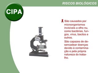 São causados por
microorganismos
invisíveis a olho nu,
como bactérias, fun-
gos, vírus, bacilos e
outros.
São capazes de de-
sencadear doenças
devido à contamina-
ção e pela própria
natureza do traba-
lho.
RISCOS BIOLÓGICOS
 