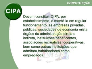 Devem constituir CIPA, por
estabelecimento, e mantê-la em regular
funcionamento, as empresas privadas,
públicas, sociedades de economia mista,
órgãos da administração direta e
indireta, instituições beneficentes,
associações recreativas, cooperativas,
bem como outras instituições que
admitam trabalhadores como
empregados.
CONSTITUIÇÃO
 