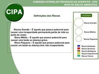 COMISSÃO INTERNA DE PREVENÇÃO DE ACIDENTES - CIPA
MAPA DE RISCOS AMBIENTAIS
LEGENDA
Riscos Grandes
Riscos Médios
Riscos Pequenos
Riscos Acidentes
Riscos Químicos
Riscos Biológicos
Riscos Ergonômicos
Riscos Fisicos
Definições dos Riscos
Riscos Grande – É aquele que possui potencial para
causar uma incapacidade permanente,perda de vida ou
parte do corpo.
Risco Médio – É aquele que possui potencial para
causar uma lesão ou doença grave.
Risco Pequeno – É aquele que possui potencial para
causar um lesão ou doença leve não incapacitante.
 