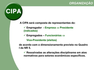 A CIPA será composta de representantes do:
 Empregador - Empresa  Presidente
(indicados)
 Empregados – Funcionários 
Vice-Presidente (eleitos)
de acordo com o dimensionamento previsto no Quadro
I da NR 5.
 Ressalvadas as alterações disciplinares em atos
normativos para setores econômicos específicos.
ORGANIZAÇÃO
 