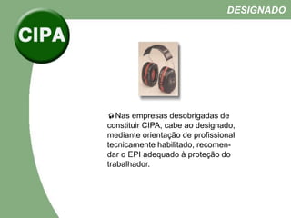 Nas empresas desobrigadas de
constituir CIPA, cabe ao designado,
mediante orientação de profissional
tecnicamente habilitado, recomen-
dar o EPI adequado à proteção do
trabalhador.
DESIGNADO
 