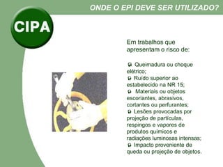 Em trabalhos que
apresentam o risco de:
 Queimadura ou choque
elétrico;
 Ruído superior ao
estabelecido na NR 15;
 Materiais ou objetos
escoriantes, abrasivos,
cortantes ou perfurantes;
 Lesões provocadas por
projeção de partículas,
respingos e vapores de
produtos químicos e
radiações luminosas intensas;
 Impacto proveniente de
queda ou projeção de objetos.
ONDE O EPI DEVE SER UTILIZADO?
 