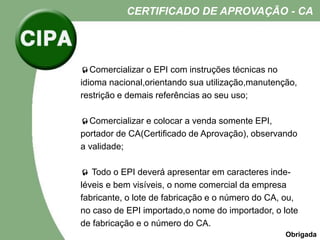 Comercializar o EPI com instruções técnicas no
idioma nacional,orientando sua utilização,manutenção,
restrição e demais referências ao seu uso;
Comercializar e colocar a venda somente EPI,
portador de CA(Certificado de Aprovação), observando
a validade;
 Todo o EPI deverá apresentar em caracteres inde-
léveis e bem visíveis, o nome comercial da empresa
fabricante, o lote de fabricação e o número do CA, ou,
no caso de EPI importado,o nome do importador, o lote
de fabricação e o número do CA.
CERTIFICADO DE APROVAÇÃO - CA
Obrigada
 