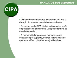 • O mandato dos membros eleitos da CIPA terá a
duração de um ano, permitido uma reeleição;
• Os membros da CIPA eleitos e designados serão
empossados no primeiro dia útil após o término do
mandato anterior;
• O membro titular perderá o mandato, sendo
substituído por suplente, quando faltar a mais de
quatro reuniões ordinárias sem justificativas.
MANDATOS DOS MEMBROS
 