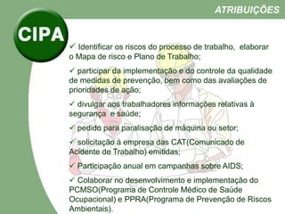  Identificar os riscos do processo de trabalho, elaborar
o Mapa de risco e Plano de Trabalho;
 participar da implementação e do controle da qualidade
de medidas de prevenção, bem como das avaliações de
prioridades de ação;
 divulgar aos trabalhadores informações relativas à
segurança e saúde;
 pedido para paralisação de máquina ou setor;
 solicitação à empresa das CAT(Comunicado de
Acidente de Trabalho) emitidas;
 Participação anual em campanhas sobre AIDS;
 Colaborar no desenvolvimento e implementação do
PCMSO(Programa de Controle Médico de Saúde
Ocupacional) e PPRA(Programa de Prevenção de Riscos
Ambientais).
ATRIBUIÇÕES
 