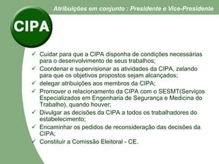 Cuidar para que a CIPA disponha de condições necessárias
para o desenvolvimento de seus trabalhos;
 Coordenar e supervisionar as atividades da CIPA, zelando
para que os objetivos propostos sejam alcançados;
 delegar atribuições aos membros da CIPA;
 Promover o relacionamento da CIPA com o SESMT(Serviços
Especializados em Engenharia de Segurança e Medicina do
Trabalho), quando houver;
 Divulgar as decisões da CIPA a todos os trabalhadores do
estabelecimento;
 Encaminhar os pedidos de reconsideração das decisões da
CIPA;
 Constituir a Comissão Eleitoral - CE.
Atribuições em conjunto : Presidente e Vice-Presidente
 