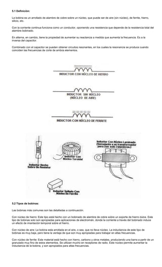 5.1 Definición:
La bobina es un arrollado de alambre de cobre sobre un núcleo, que puede ser de aire (sin núcleo), de ferrite, hierro,
silicio, etc.
Con la corriente continua funciona como un conductor, oponiendo una resistencia que depende de la resistencia total del
alambre bobinado.
En alterna, en cambio, tiene la propiedad de aumentar su reactancia a medida que aumenta la frecuencia. Es a la
inversa del capacitor.
Combinado con el capacitor se pueden obtener circuitos resonantes, en los cuales la resonancia se produce cuando
coinciden las frecuencias de corte de ambos elementos.
5.2 Tipos de bobinas:
Las bobinas más comunes son las detalladas a continuación.
Con núcleo de hierro: Este tipo está hecho con un bobinado de alambre de cobre sobre un soporte de hierro dulce. Este
tipo de bobinas solo son apropiadas para aplicaciones de electroimán, donde la corriente a través del bobinado induce
un efecto de imantación temporal sobre el hierro.
Con núcleo de aire: La bobina esta arrollada en el aire, o sea, que no lleva núcleo. La inductancia de este tipo de
bobinas es muy baja, pero tiene la ventaja de que son muy apropiadas para trabajar en altas frecuencias.
Con núcleo de ferrite: Este material está hecho con hierro, carbono y otros metales, produciendo una barra a partir de un
granulado muy fino de estos elementos. Se utilizan mucho en receptores de radio. Este núcleo permite aumentar la
inductancia de la bobina, y son apropiados para altas frecuencias.
 