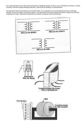 Con núcleo laminado: Este núcleo está compuesto por delgadas chapas de silicio, que se entrelazan formando un núcleo
compacto. Permite manejar elevadas potencias, y disminuye las pérdidas y el calentamiento.
Una aplicación típica de las bobinas es el transformador. Es un dispositivo que consta básicamente de un bobinado
primario, al cual se le aplica una tensión alterna, y uno secundario, del cual se extrae otra tensión mediante la inducción
magnética del núcleo. Esta tensión depende de la relación de espiras entre los bobinados.
 