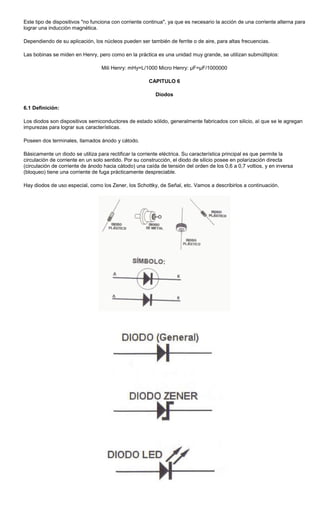 Este tipo de dispositivos "no funciona con corriente continua", ya que es necesario la acción de una corriente alterna para
lograr una inducción magnética.
Dependiendo de su aplicación, los núcleos pueden ser también de ferrite o de aire, para altas frecuencias.
Las bobinas se miden en Henry, pero como en la práctica es una unidad muy grande, se utilizan submúltiplos:
Mili Henry: mHy=L/1000 Micro Henry: µF=µF/1000000
CAPITULO 6
Diodos
6.1 Definición:
Los diodos son dispositivos semiconductores de estado sólido, generalmente fabricados con silicio, al que se le agregan
impurezas para lograr sus características.
Poseen dos terminales, llamados ánodo y cátodo.
Básicamente un diodo se utiliza para rectificar la corriente eléctrica. Su característica principal es que permite la
circulación de corriente en un solo sentido. Por su construcción, el diodo de silicio posee en polarización directa
(circulación de corriente de ánodo hacia cátodo) una caída de tensión del orden de los 0,6 a 0,7 voltios, y en inversa
(bloqueo) tiene una corriente de fuga prácticamente despreciable.
Hay diodos de uso especial, como los Zener, los Schottky, de Señal, etc. Vamos a describirlos a continuación.
 