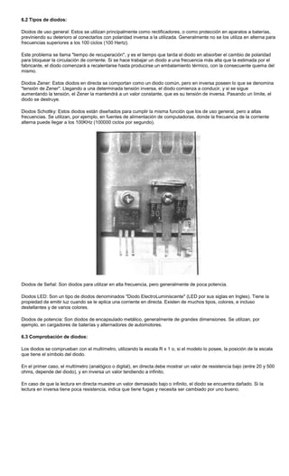 6.2 Tipos de diodos:
Diodos de uso general: Estos se utilizan principalmente como rectificadores, o como protección en aparatos a baterías,
previniendo su deterioro al conectarlos con polaridad inversa a la utilizada. Generalmente no se los utiliza en alterna para
frecuencias superiores a los 100 ciclos (100 Hertz).
Este problema se llama "tiempo de recuperación", y es el tiempo que tarda el diodo en absorber el cambio de polaridad
para bloquear la circulación de corriente. Si se hace trabajar un diodo a una frecuencia más alta que la estimada por el
fabricante, el diodo comenzará a recalentarse hasta producirse un embalamiento térmico, con la consecuente quema del
mismo.
Diodos Zener: Estos diodos en directa se comportan como un diodo común, pero en inversa poseen lo que se denomina
"tensión de Zener". Llegando a una determinada tensión inversa, el diodo comienza a conducir, y si se sigue
aumentando la tensión, el Zener la mantendrá a un valor constante, que es su tensión de inversa. Pasando un límite, el
diodo se destruye.
Diodos Schottky: Estos diodos están diseñados para cumplir la misma función que los de uso general, pero a altas
frecuencias. Se utilizan, por ejemplo, en fuentes de alimentación de computadoras, donde la frecuencia de la corriente
alterna puede llegar a los 100KHz (100000 ciclos por segundo).
Diodos de Señal: Son diodos para utilizar en alta frecuencia, pero generalmente de poca potencia.
Diodos LED: Son un tipo de diodos denominados "Diodo ElectroLuminiscente" (LED por sus siglas en Ingles). Tiene la
propiedad de emitir luz cuando se le aplica una corriente en directa. Existen de muchos tipos, colores, e incluso
destellantes y de varios colores.
Diodos de potencia: Son diodos de encapsulado metálico, generalmente de grandes dimensiones. Se utilizan, por
ejemplo, en cargadores de baterías y alternadores de automotores.
6.3 Comprobación de diodos:
Los diodos se comprueban con el multímetro, utilizando la escala R x 1 o, si el modelo lo posee, la posición de la escala
que tiene el símbolo del diodo.
En el primer caso, el multímetro (analógico o digital), en directa debe mostrar un valor de resistencia bajo (entre 20 y 500
ohms, depende del diodo), y en inversa un valor tendiendo a infinito.
En caso de que la lectura en directa muestre un valor demasiado bajo o infinito, el diodo se encuentra dañado. Si la
lectura en inversa tiene poca resistencia, indica que tiene fugas y necesita ser cambiado por uno bueno.
 
