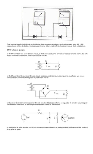 En el caso de tener la posición con el símbolo del diodo, un diodo sano tendrá en directa un valor entre 500 y 800
(dependiendo del tipo de diodo), mientras que en inversa deberá medir infinito. Caso contrario, el diodo está dañado.
6.4 Circuitos de ejemplo:
a) Rectificador de media onda: En este circuito, el diodo conduce durante la mitad del ciclo de corriente alterna. De este
modo, solamente un semiciclo pasa al otro lado del circuito.
b) Rectificador de onda completa: En este circuito los diodos están configurados en puente, para hacer que ambos
semiciclos de la corriente alterna pasen al positivo del circuito.
c) Regulador de tensión con diodo Zener: En este circuito, el diodo zener forma un regulador de tensión, que protege al
circuito de las variaciones de tensión provenientes de la fuente de alimentación.
d) Recortador de señal: En este circuito, un par de diodos en una salida de preamplificador produce un recorte simétrico
de la señal de audio.
 