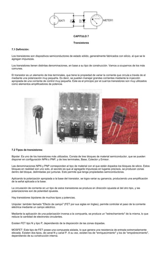 CAPITULO 7
Transistores
7.1 Definición:
Los transistores son dispositivos semiconductores de estado sólido, generalmente fabricados con silicio, al que se le
agregan impurezas.
Los transistores tienen distintas denominaciones, en base a su tipo de construcción. Vamos a ocuparnos de los más
comunes.
El transistor es un elemento de tres terminales, que tiene la propiedad de variar la corriente que circula a través de el
mediante una polarización muy pequeña. Es decir, se pueden manejar grandes corrientes mediante la inyección
apropiada de una corriente de control muy pequeña. Este es el principio por el cual los transistores son muy utilizados
como elementos amplificadores de potencia.
7.2 Tipos de transistores:
Bipolar: Es uno de los transistores más utilizados. Consta de tres bloques de material semiconductor, que se pueden
disponer en configuración NPN o PNP, y de tres terminales, Base, Colector y Emisor.
Las denominaciones NPN y PNP corresponden al tipo de material con el que están dopados los bloques de silicio. Estos
bloques en realidad son uno solo, el secreto es que al agregarle impurezas en lugares precisos, se producen zonas
dentro del bloque, delimitadas por junturas. Esto permite que tenga propiedades semiconductoras.
Aplicando la polarización apropiada a la base del transistor, se logra variar su ganancia, produciendo una amplificación
de la señal aplicada a la base.
La circulación de corriente en un tipo de estos transistores se produce en dirección opuesta al del otro tipo, y las
polarizaciones son de polaridad opuesta.
Hay transistores bipolares de muchos tipos y potencias.
Unipolar: también llamado "Efecto de campo" (FET por sus siglas en Ingles), permite controlar el paso de la corriente
eléctrica mediante un campo eléctrico.
Mediante la aplicación de una polarización inversa a la compuerta, se produce un "estrechamiento" de la misma, lo que
reduce la cantidad de electrones circulantes.
Existen FET tipo N y tipo P, dependiendo de la disposición de las zonas dopadas.
MOSFET: Este tipo de FET posee una compuesta aislada, lo que genera una resistencia de entrada extremadamente
elevada. Existen dos tipos, de canal N y canal P. A su vez, existen los de "enriquecimiento" y los de "empobrecimiento",
dependiendo de su construcción interna.
 