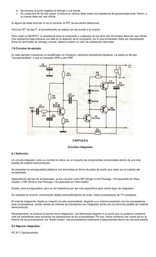 b. Se conecta la punta negativa al drenaje o a la fuente.
c. En cualquiera de los dos casos, la lectura en directa debe medir una resistencia de aproximadamente 1Kohm, y
la inversa debe ser casi infinita.
Si alguna de estas lecturas no es la correcta, el FET se encuentra defectuoso.
Para los FET de tipo P, el procedimiento se realiza con las puntas a la inversa.
Para medir un MOSFET, la resistencia entre la compuerta y cualquiera de los otros dos terminales debe ser casi infinita.
Una resistencia baja indicaría una falla en la aislación de la compuerta, por lo que el transistor debe ser reemplazado.
Entre los terminales de drenaje y fuente, deberá mostrar un valor de resistencia intermedio.
7.4 Circuitos de ejemplo:
En este ejemplo mostramos un amplificador en miniatura, utilizando transistores bipolares. La salida es del tipo
"complementaria", o sea un transistor NPN y otro PNP.
CAPITULO 8
Circuitos integrados
8.1 Definición:
Un circuito integrado, como su nombre lo indica, es un conjunto de componentes concentrados dentro de una sola
pastilla de material semiconductor.
Se presentan en encapsulados plásticos con terminales en forma de patas de araña, que salen por el costado del
encapsulado.
Dependiendo del tipo de encapsulado, se los conocen como SIP (Single In-line Package = Encapsulado en hilera
simple), o DIP (Dual In-line Package = Encapsulado en hilera doble).
Existen otros encapsulados, pero no los trataremos por ser más específicos para ciertos tipos de integrados.
Su variedad es enorme, encontrando desde preamplificadores de audio, hasta procesadores de TV completos.
El nivel de integración desde su creación ha sido sorprendente, llegando a su máxima expresión con los procesadores
para computadoras, donde cientos de millones de transistores son integrados dentro de una diminuta pastilla de material
semiconductor.
Recientemente, se alcanzó la barrera de la integración. Los fabricantes llegaron a un punto que no pudieron comprimir
más los transistores para aumentar las prestaciones de los procesadores. Por eso, ahora comenzó una nueva era en la
historia de los procesadores: los "doble núcleo", dos procesadores totalmente independientes dentro de una sola pastilla.
8.2 Algunos integrados:
PC 817: Optoacoplador.
 