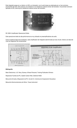 Este integrado posee en su interior un LED y un transistor, en el cual la base es polarizada por un haz luminoso,
proveniente del LED. Esto produce una variación en la resistencia colector-emisor del transistor. Al aumentar la tensión
aplicada al LED, disminuye la resistencia colector-emisor del transistor.
RC 4558: Amplificador Operacional Doble.
Este operacional doble de alta performance es muy utilizado en preamplificadores de audio.
Como muestra la figura de la derecha, cada amplificador del integrado está formado por ese circuito. Dense una idea del
nivel de integración de componentes.
Bibliografía
Basic Electronics, U.S. Navy, Bureau of Naval Personel, Training Publication Division
Reparando Fuentes de PC, Gastón Carlos Hillar, Editorial HASA
Manual de Armado y Reparación de PC, Ce.de.C.E. (Centros de Cooperación Educativa)
Manual de Semiconductores de Silicio, Texas Instrument
 