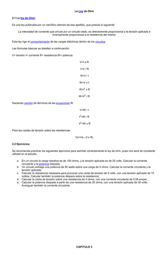 La Ley de Ohm
2.1 La ley de Ohm:
Es una ley publicada por un científico alemán de ese apellido, que postula lo siguiente:
La intensidad de corriente que circula por un circuito dado, es directamente proporcional a la tensión aplicada e
inversamente proporcional a la resistencia del mismo.
Esta ley rige el comportamiento de las cargas eléctricas dentro de los circuitos.
Las fórmulas básicas se detallan a continuación:
V= tensión I= corriente R= resistencia W= potencia
V=I x R
I=V / R
R=V / I
W=V x I
W=I
2
x R
W=V
2
/ R
Haciendo cambio de términos de las ecuaciones W
V=W / I
I
2
=W / R
V
2
=W x R
Para las caídas de tensión sobre las resistencias
Vc=Va - (I x R)
2.2 Ejercicios:
Se recomienda practicar los siguientes ejercicios para asimilar correctamente la ley de ohm, pues nos será de constante
utilidad en el estudio.
a. En un circuito la carga resistiva es de 150 ohms, y la tensión aplicada es de 25 volts. Calcular la corriente
circulante y la potencia disipada.
b. Un circuito entrega una potencia de 50 watts sobre una carga de 4 ohms. Calcular la corriente circulante y la
tensión aplicada.
c. Calcular la resistencia necesaria para provocar una caída de tensión de 5 volts, con una tensión aplicada de 15
voltios. Calcular también la potencia disipara sobre la resistencia.
d. Calcular la caída de tensión sobre una resistencia de 5 ohms, con una corriente circulante de 0,58 amper.
e. Calcular la potencia disipada a partir de una resistencia de 25 ohms, con una tensión aplicada de 30 volts.
Averiguar también la corriente circulante.
CAPITULO 3
 