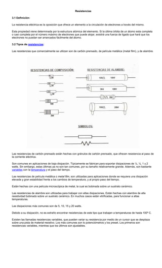 Resistencias
3.1 Definición:
La resistencia eléctrica es la oposición que ofrece un elemento a la circulación de electrones a través del mismo.
Esta propiedad viene determinada por la estructura atómica del elemento. Si la última órbita de un átomo esta completa
o casi completa por el número máximo de electrones que puede alojar, existirá una fuerza de ligado que hará que los
electrones no puedan ser arrancados fácilmente del átomo.
3.2 Tipos de resistencias:
Las resistencias que comercialmente se utilizan son de carbón prensado, de película metálica (metal film), y de alambre.
Las resistencias de carbón prensado están hechas con gránulos de carbón prensado, que ofrecen resistencia al paso de
la corriente eléctrica.
Son comunes en aplicaciones de baja disipación. Típicamente se fabrican para soportar disipaciones de ¼, ½, 1 y 2
watts. Sin embargo, estas últimas ya no son tan comunes, por su tamaño relativamente grande. Además, son bastante
variables con la temperatura y el paso del tiempo.
Las resistencias de película metálica o metal film, son utilizadas para aplicaciones donde se requiera una disipación
elevada y gran estabilidad frente a los cambios de temperatura, y al propio paso del tiempo.
Están hechas con una película microscópica de metal, la cual es bobinada sobre un sustrato cerámico.
Las resistencias de alambre son utilizadas para trabajar con altas disipaciones. Están hechas con alambre de alta
resistividad bobinado sobre un sustrato cerámico. En muchos casos están vitrificadas, para funcionar a altas
temperaturas.
Las disipaciones más comunes son de 5, 10, 15 y 20 watts.
Debido a su disipación, no es extraño encontrar resistencias de este tipo que trabajen a temperaturas de hasta 100º C.
Existen las llamadas resistencias variables, que pueden variar su resistencia por medio de un cursor que se desplaza
sobre una pista de material resistivo. Los más comunes son lo potenciómetros y los preset. Los primeros son
resistencias variables, mientras que los últimos son ajustables.
 