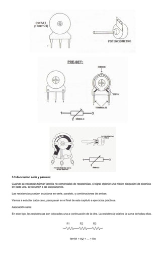3.3 Asociación serie y paralelo:
Cuando se necesitan formar valores no comerciales de resistencias, o lograr obtener una menor disipación de potencia
en cada una, se recurren a las asociaciones.
Las resistencias pueden asociarse en serie, paralelo, y combinaciones de ambas.
Vamos a estudiar cada caso, para pasar en el final de esta capitulo a ejercicios prácticos.
Asociación serie:
En este tipo, las resistencias son colocadas una a continuación de la otra. La resistencia total es la suma de todas ellas.
Rt=R1 + R2 + … + Rn
 