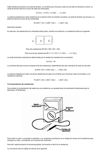 Cada resistencia produce una caída de tensión. La corriente que circula por cada una de ellas es siempre la misma. La
caída de tensión total es la suma de todas las individuales.
Vo=Vcc – (I x R1) – (I x R2) - … - (I x Rn)
La potencia disipada por cada resistencia es la relación entre la corriente circulante y la caída de tensión que provoca. La
potencia total es la suma de las individuales.
Pt=(VR1
2
/ R1) + (VR2
2
/ R2) + … + (VRn
2
/ Rn)
Asociación paralelo:
En este tipo, las resistencias son colocadas todas juntas, uniendo sus extremos. La resistencia total es el siguiente
Para dos resistencias Rt=(R1 x R2) / (R1 + R2)
Para mas de dos resistencias Rt=1 / ( (1 / R1) + (1 / R2) + … + (1 / Rn) )
La caída de tensión producida es determinada por la resistencia resultante de la asociación.
Vo=Vcc – Rt
La corriente total que circula se reparte entre las resistencias, dependiendo del valor individual de cada una de ellas.
It=(VR1 / R1) + (VR2 / R2) + … + (VRn / Rn)
La potencia disipada por cada una de las resistencias es igual a la corriente que circula por cada una de ellas y a su
resistencia individual.
Pt=(IR1
2
x R1) + (IR2
2
x R2) + … + (IRn
2
x Rn)
3.4 Comprobación de resistencias:
Para realizar la comprobación del estado de una resistencia, se necesita tener la herramienta fundamental para la
electrónica. El Multímetro.
Para medir su valor y comprobar si está bien o no, tendremos que fijarnos en el código de colores de la resistencia para
averiguar su valor, y compararlo con la lectura del multímetro.
Para ello, seleccionaremos la escala apropiada, de acuerdo al valor de la resistencia.
La convención para el código de colores es la siguiente
 