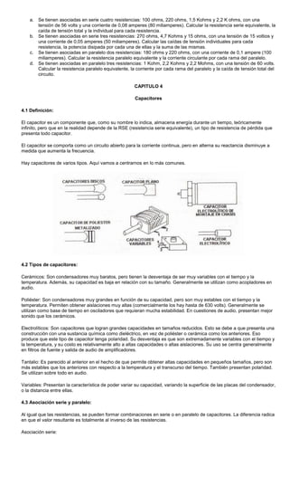 a. Se tienen asociadas en serie cuatro resistencias: 100 ohms, 220 ohms, 1,5 Kohms y 2,2 K ohms, con una
tensión de 56 volts y una corriente de 0,08 amperes (80 miliamperes). Calcular la resistencia serie equivalente, la
caída de tensión total y la individual para cada resistencia.
b. Se tienen asociadas en serie tres resistencias: 270 ohms, 4,7 Kohms y 15 ohms, con una tensión de 15 voltios y
una corriente de 0,05 amperes (50 miliamperes). Calcular las caídas de tensión individuales para cada
resistencia, la potencia disipada por cada una de ellas y la suma de las mismas.
c. Se tienen asociadas en paralelo dos resistencias: 180 ohms y 220 ohms, con una corriente de 0,1 ampere (100
miliamperes). Calcular la resistencia paralelo equivalente y la corriente circulante por cada rama del paralelo.
d. Se tienen asociadas en paralelo tres resistencias: 1 Kohm, 2,2 Kohms y 2,2 Mohms, con una tensión de 60 volts.
Calcular la resistencia paralelo equivalente, la corriente por cada rama del paralelo y la caída de tensión total del
circuito.
CAPITULO 4
Capacitores
4.1 Definición:
El capacitor es un componente que, como su nombre lo indica, almacena energía durante un tiempo, teóricamente
infinito, pero que en la realidad depende de la RSE (resistencia serie equivalente), un tipo de resistencia de pérdida que
presenta todo capacitor.
El capacitor se comporta como un circuito abierto para la corriente continua, pero en alterna su reactancia disminuye a
medida que aumenta la frecuencia.
Hay capacitores de varios tipos. Aquí vamos a centrarnos en lo más comunes.
4.2 Tipos de capacitores:
Cerámicos: Son condensadores muy baratos, pero tienen la desventaja de ser muy variables con el tiempo y la
temperatura. Además, su capacidad es baja en relación con su tamaño. Generalmente se utilizan como acopladores en
audio.
Poliéster: Son condensadores muy grandes en función de su capacidad, pero son muy estables con el tiempo y la
temperatura. Permiten obtener aislaciones muy altas (comercialmente los hay hasta de 630 volts). Generalmente se
utilizan como base de tiempo en osciladores que requieran mucha estabilidad. En cuestiones de audio, presentan mejor
sonido que los cerámicos.
Electrolíticos: Son capacitores que logran grandes capacidades en tamaños reducidos. Esto se debe a que presenta una
construcción con una sustancia química como dieléctrico, en vez de poliéster o cerámica como los anteriores. Eso
produce que este tipo de capacitor tenga polaridad. Su desventaja es que son extremadamente variables con el tiempo y
la temperatura, y su costo es relativamente alto a altas capacidades o altas aislaciones. Su uso se centra generalmente
en filtros de fuente y salida de audio de amplificadores.
Tantalio: Es parecido al anterior en el hecho de que permite obtener altas capacidades en pequeños tamaños, pero son
más estables que los anteriores con respecto a la temperatura y el transcurso del tiempo. También presentan polaridad.
Se utilizan sobre todo en audio.
Variables: Presentan la característica de poder variar su capacidad, variando la superficie de las placas del condensador,
o la distancia entre ellas.
4.3 Asociación serie y paralelo:
Al igual que las resistencias, se pueden formar combinaciones en serie o en paralelo de capacitores. La diferencia radica
en que el valor resultante es totalmente al inverso de las resistencias.
Asociación serie:
 