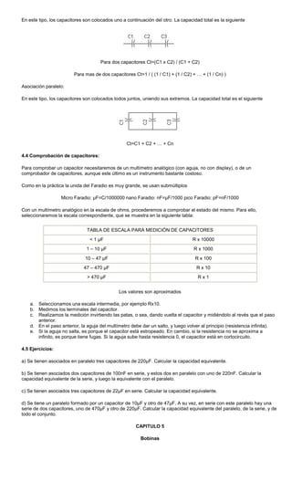 En este tipo, los capacitores son colocados uno a continuación del otro. La capacidad total es la siguiente
Para dos capacitores Ct=(C1 x C2) / (C1 + C2)
Para mas de dos capacitores Ct=1 / ( (1 / C1) + (1 / C2) + … + (1 / Cn) )
Asociación paralelo:
En este tipo, los capacitores son colocados todos juntos, uniendo sus extremos. La capacidad total es el siguiente
Ct=C1 + C2 + … + Cn
4.4 Comprobación de capacitores:
Para comprobar un capacitor necesitaremos de un multímetro analógico (con aguja, no con display), o de un
comprobador de capacitores, aunque este último es un instrumento bastante costoso.
Como en la práctica la unida del Faradio es muy grande, se usan submúltiplos
Micro Faradio: µF=C/1000000 nano Faradio: nF=µF/1000 pico Faradio: pF=nF/1000
Con un multímetro analógico en la escala de ohms, procederemos a comprobar el estado del mismo. Para ello,
seleccionaremos la escala correspondiente, que se muestra en la siguiente tabla:
TABLA DE ESCALA PARA MEDICIÓN DE CAPACITORES
< 1 µF R x 10000
1 – 10 µF R x 1000
10 – 47 µF R x 100
47 – 470 µF R x 10
> 470 µF R x 1
Los valores son aproximados
a. Seleccionamos una escala intermedia, por ejemplo Rx10.
b. Medimos los terminales del capacitor.
c. Realizamos la medición invirtiendo las patas, o sea, dando vuelta el capacitor y midiéndolo al revés que el paso
anterior.
d. En el paso anterior, la aguja del multímetro debe dar un salto, y luego volver al principio (resistencia infinita).
e. Si la aguja no salta, es porque el capacitor está estropeado. En cambio, si la resistencia no se aproxima a
infinito, es porque tiene fugas. Si la aguja sube hasta resistencia 0, el capacitor está en cortocircuito.
4.5 Ejercicios:
a) Se tienen asociados en paralelo tres capacitores de 220µF. Calcular la capacidad equivalente.
b) Se tienen asociados dos capacitores de 100nF en serie, y estos dos en paralelo con uno de 220nF. Calcular la
capacidad equivalente de la serie, y luego la equivalente con el paralelo.
c) Se tienen asociados tres capacitores de 22µF en serie. Calcular la capacidad equivalente.
d) Se tiene un paralelo formado por un capacitor de 10µF y otro de 47µF. A su vez, en serie con este paralelo hay una
serie de dos capacitores, uno de 470µF y otro de 220µF. Calcular la capacidad equivalente del paralelo, de la serie, y de
todo el conjunto.
CAPITULO 5
Bobinas
 