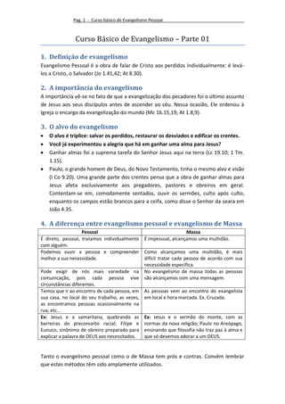 Pag. 1 - Curso básico de Evangelismo Pessoal



               Curso Básico de Evangelismo – Parte 01

1. Definição de evangelismo
Evangelismo Pessoal é a obra de falar de Cristo aos perdidos individualmente: é levá-
los a Cristo, o Salvador (Jo 1.41,42; At 8.30).

2. A importância do evangelismo
A importância vê-se no fato de que a evangelização dos pecadores foi o último assunto
de Jesus aos seus discípulos antes de ascender ao céu. Nessa ocasião, Ele ordenou à
Igreja o encargo da evangelização do mundo (Mc 16.15,19; At 1.8,9).

3. O alvo do evangelismo
   O alvo é tríplice: salvar os perdidos, restaurar os desviados e edificar os crentes.
   Você já experimentou a alegria que há em ganhar uma alma para Jesus?
   Ganhar almas foi a suprema tarefa do Senhor Jesus aqui na terra (Lc 19.10; 1 Tm.
   1.15).
   Paulo, o grande homem de Deus, do Novo Testamento, tinha o mesmo alvo e visão
   (I Co 9.20). Uma grande parte dos crentes pensa que a obra de ganhar almas para
   Jesus afeta exclusivamente aos pregadores, pastores e obreiros em geral.
   Contentam-se em, comodamente sentados, ouvir os sermões, culto após culto,
   enquanto os campos estão brancos para a ceifa, como disse o Senhor da seara em
   João 4.35.

4. A diferença entre evangelismo pessoal e evangelismo de Massa
                    Pessoal                                        Massa
É direto, pessoal, tratamos individualmente É impessoal, alcançamos uma multidão.
com alguém.
Podemos ouvir a pessoa e compreender Como alcançamos uma multidão, é mais
melhor a sua necessidade.                     difícil tratar cada pessoa de acordo com sua
                                              necessidade específica.
Pode exigir de nós mais variedade na No evangelismo de massa todas as pessoas
comunicação, pois cada pessoa vive são alcançamos com uma mensagem.
circunstâncias diferentes.
Temos que ir ao encontro de cada pessoa, em As pessoas vem ao encontro do evangelista
sua casa, no local do seu trabalho, as vezes, em local e hora marcada. Ex. Cruzada.
as encontramos pessoas ocasionalmente na
rua, etc...
Ex: Jesus e a samaritana, quebrando as Ex: Jesus e o sermão do monte, com as
barreiras do preconceito racial; Filipe e normas da nova religião; Paulo no Areópago,
Eunuco, sinônimo de obreiro preparado para ensinando que filosofia não traz paz à alma e
explicar a palavra de DEUS aos necessitados.  que só devemos adorar a um DEUS.


Tanto o evangelismo pessoal como o de Massa tem prós e contras. Convêm lembrar
que estes métodos têm sido amplamente utilizados.
 